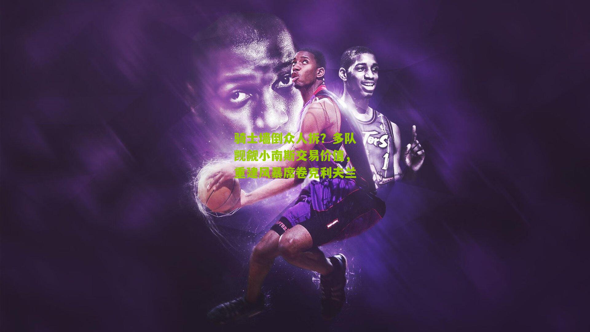 骑士墙倒众人拆？多队觊觎小南斯交易价值，重建风暴席卷克利夫兰